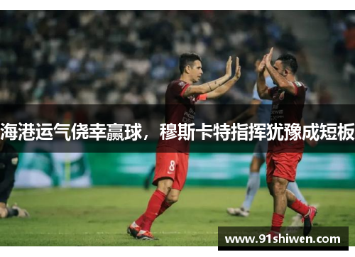 海港运气侥幸赢球，穆斯卡特指挥犹豫成短板